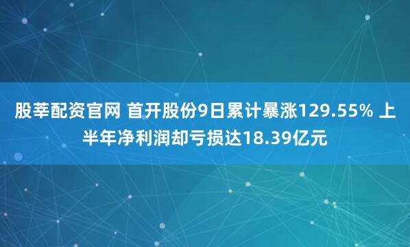 股莘配资官网 首开股份9日累计暴涨129.55% 上半年净利润却亏损达18.39亿元