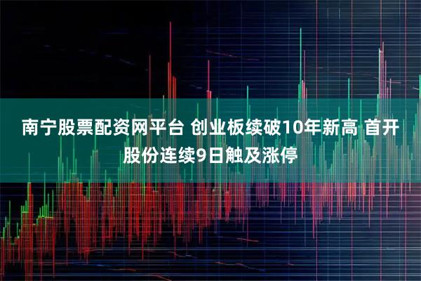 南宁股票配资网平台 创业板续破10年新高 首开股份连续9日触及涨停