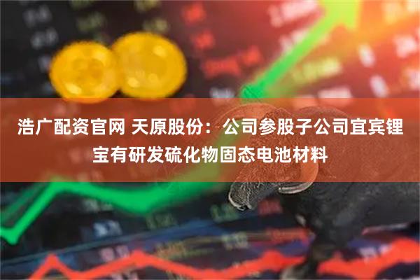 浩广配资官网 天原股份：公司参股子公司宜宾锂宝有研发硫化物固态电池材料