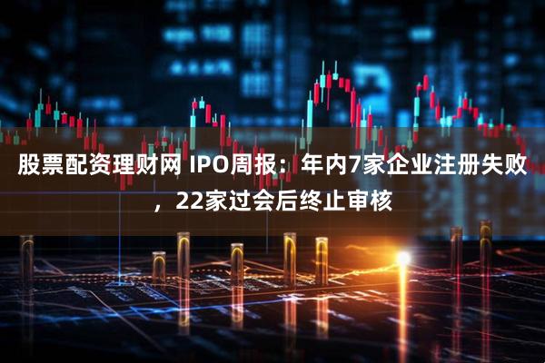 股票配资理财网 IPO周报：年内7家企业注册失败，22家过会后终止审核
