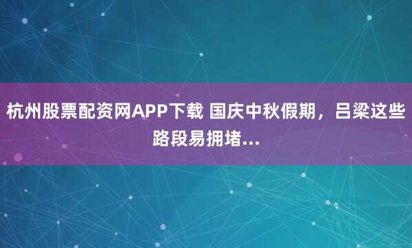 杭州股票配资网APP下载 国庆中秋假期，吕梁这些路段易拥堵...