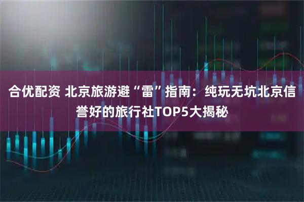 合优配资 北京旅游避“雷”指南：纯玩无坑北京信誉好的旅行社TOP5大揭秘