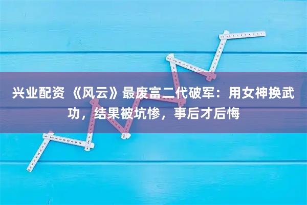 兴业配资 《风云》最废富二代破军：用女神换武功，结果被坑惨，事后才后悔