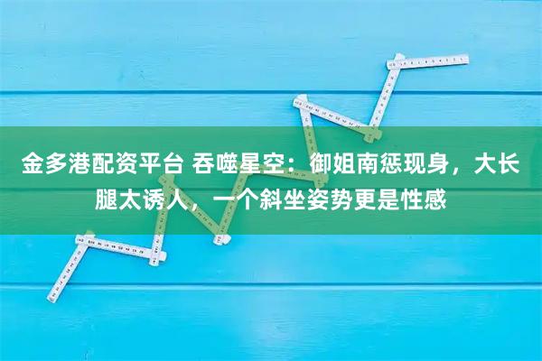 金多港配资平台 吞噬星空：御姐南惩现身，大长腿太诱人，一个斜坐姿势更是性感