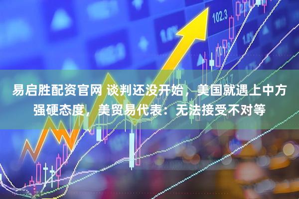 易启胜配资官网 谈判还没开始，美国就遇上中方强硬态度，美贸易代表：无法接受不对等