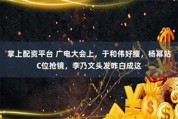掌上配资平台 广电大会上，于和伟好瘦，杨幂站C位抢镜，李乃文头发咋白成这
