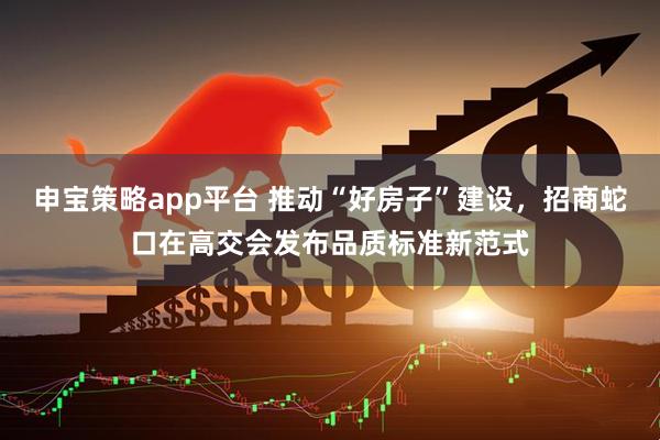 申宝策略app平台 推动“好房子”建设,招商蛇口在高交会发布品质标准新范式