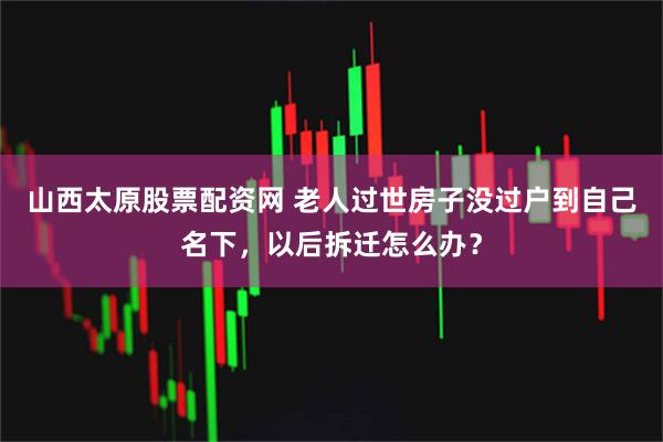 山西太原股票配资网 老人过世房子没过户到自己名下，以后拆迁怎么办？