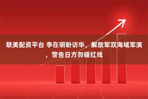 联美配资平台 李在明盼访华，解放军双海域军演，警告日方勿碰红线