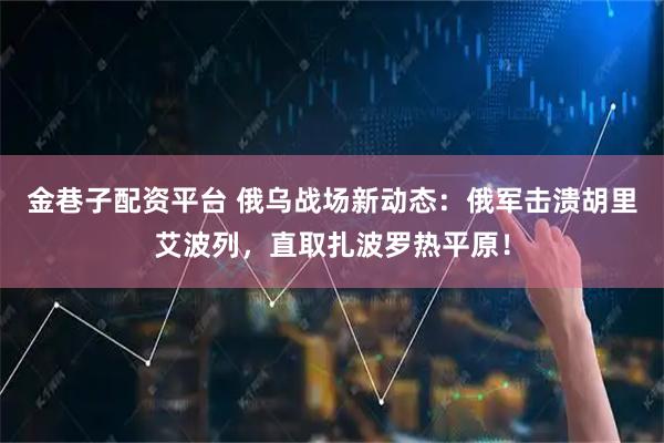 金巷子配资平台 俄乌战场新动态：俄军击溃胡里艾波列，直取扎波罗热平原！