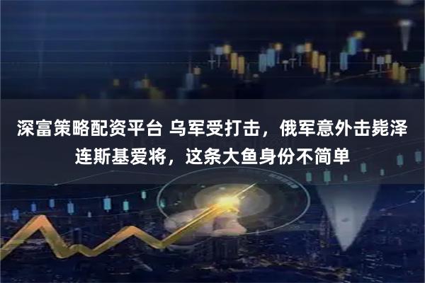 深富策略配资平台 乌军受打击，俄军意外击毙泽连斯基爱将，这条大鱼身份不简单