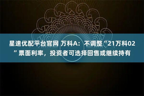 星速优配平台官网 万科A：不调整“21万科02”票面利率，投资者可选择回售或继续持有