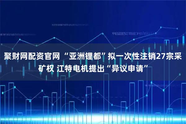 聚财网配资官网 “亚洲锂都”拟一次性注销27宗采矿权 江特电机提出“异议申请”