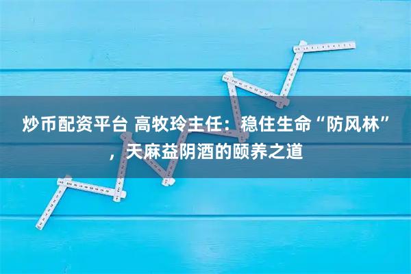 炒币配资平台 高牧玲主任：稳住生命“防风林”，天麻益阴酒的颐养之道
