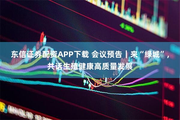 东信证券配资APP下载 会议预告｜来“绿城”，共话生殖健康高质量发展