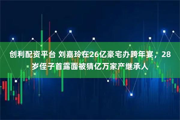 创利配资平台 刘嘉玲在26亿豪宅办跨年宴，28岁侄子首露面被猜亿万家产继承人