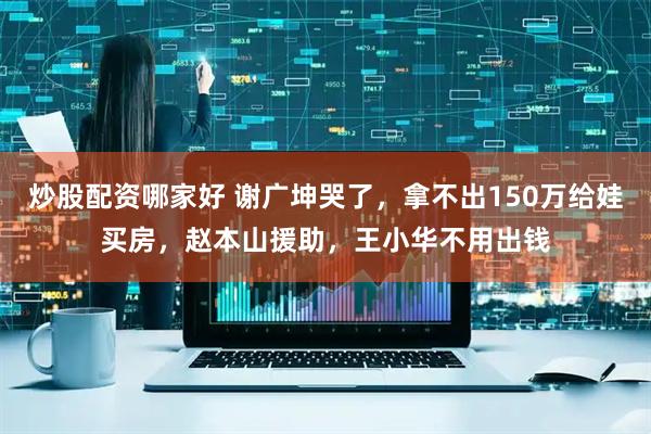 炒股配资哪家好 谢广坤哭了，拿不出150万给娃买房，赵本山援助，王小华不用出钱