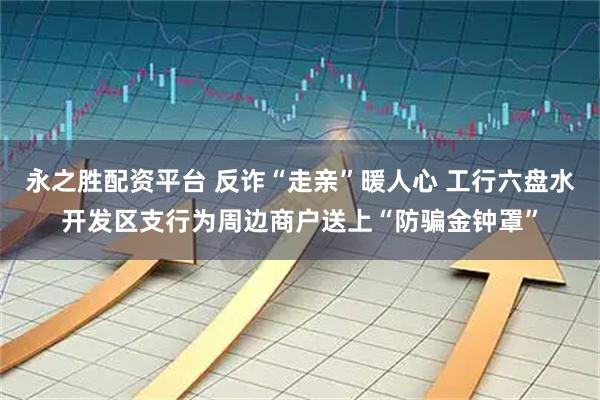 永之胜配资平台 反诈“走亲”暖人心 工行六盘水开发区支行为周边商户送上“防骗金钟罩”