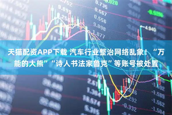 天猫配资APP下载 汽车行业整治网络乱象！“万能的大熊”“诗人书法家鲁克”等账号被处置