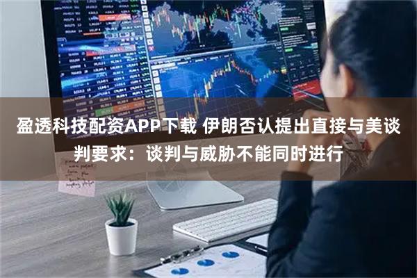 盈透科技配资APP下载 伊朗否认提出直接与美谈判要求：谈判与威胁不能同时进行