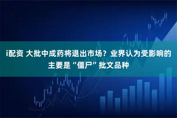i配资 大批中成药将退出市场？业界认为受影响的主要是“僵尸”批文品种