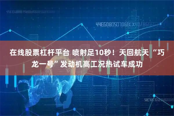 在线股票杠杆平台 喷射足10秒！天回航天 “巧龙一号”发动机高工况热试车成功