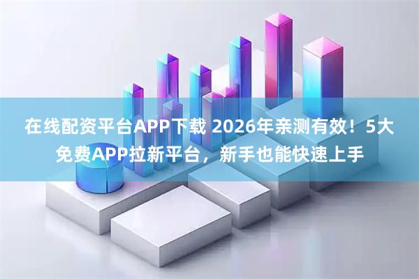 在线配资平台APP下载 2026年亲测有效！5大免费APP拉新平台，新手也能快速上手