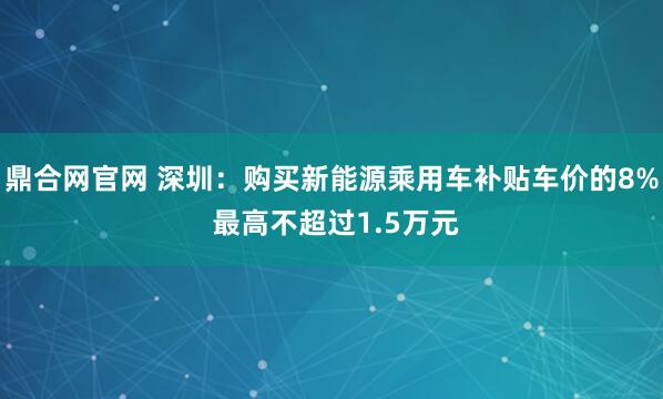 鼎合网官网 深圳：购买新能源乘用车补贴车价的8% 最高不超过1.5万元