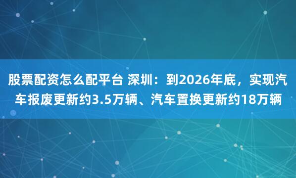 股票配资怎么配平台 深圳：到2026年底，实现汽车报废更新约3.5万辆、汽车置换更新约18万辆