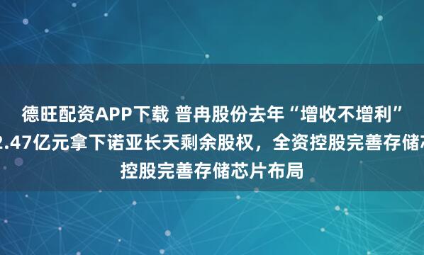 德旺配资APP下载 普冉股份去年“增收不增利” 拟再用2.47亿元拿下诺亚长天剩余股权，全资控股完善存储芯片布局