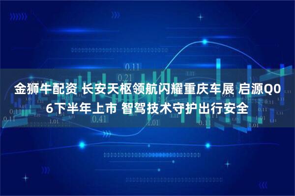 金狮牛配资 长安天枢领航闪耀重庆车展 启源Q06下半年上市 智驾技术守护出行安全