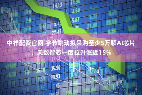 中祥配资官网 字节跳动拟采购至少5万颗AI芯片，天数智芯一度拉升涨近15%