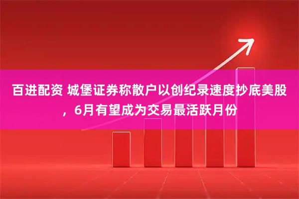 百进配资 城堡证券称散户以创纪录速度抄底美股，6月有望成为交易最活跃月份