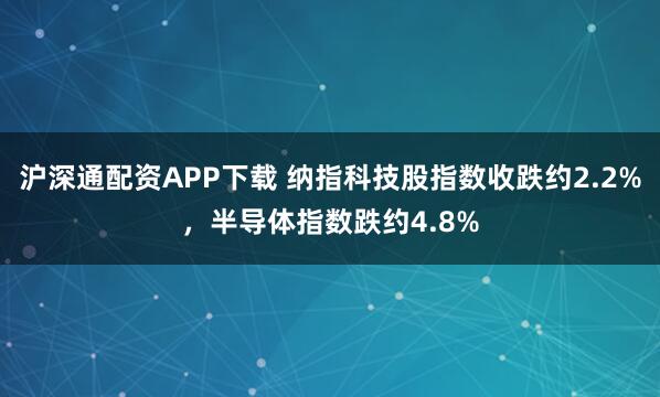 沪深通配资APP下载 纳指科技股指数收跌约2.2%，半导体指数跌约4.8%
