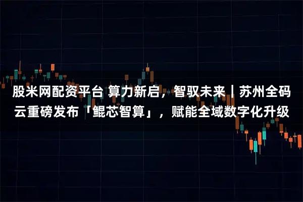 股米网配资平台 算力新启，智驭未来｜苏州全码云重磅发布「鲲芯智算」，赋能全域数字化升级