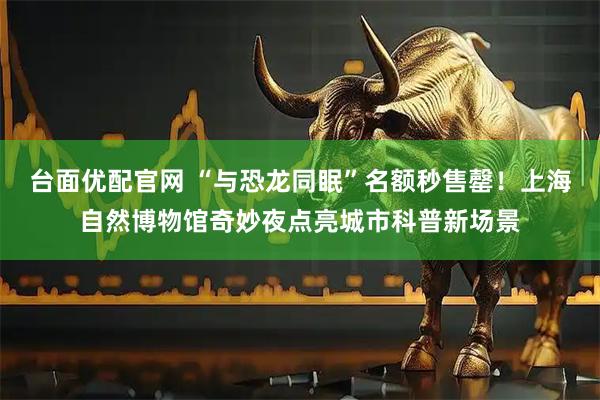 台面优配官网 “与恐龙同眠”名额秒售罄！上海自然博物馆奇妙夜点亮城市科普新场景