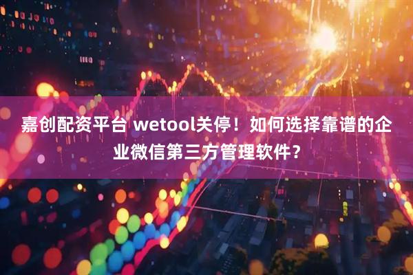 嘉创配资平台 wetool关停！如何选择靠谱的企业微信第三方管理软件？
