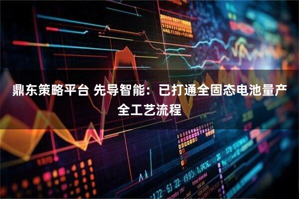 鼎东策略平台 先导智能：已打通全固态电池量产全工艺流程