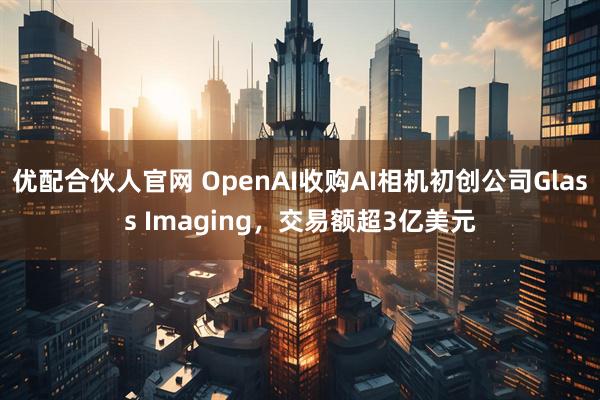 优配合伙人官网 OpenAI收购AI相机初创公司Glass Imaging，交易额超3亿美元