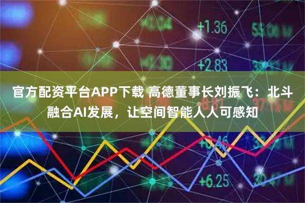 官方配资平台APP下载 高德董事长刘振飞：北斗融合AI发展，让空间智能人人可感知