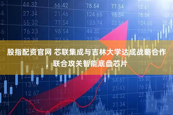 股指配资官网 芯联集成与吉林大学达成战略合作，联合攻关智能底盘芯片